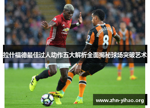 拉什福德最佳过人动作五大解析全面揭秘球场突破艺术 拉什福德最佳过人动作五大解析全面揭秘球场突破艺术
