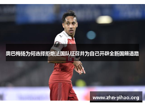 奥巴梅扬为何选择拒绝法国队征召并为自己开辟全新国籍道路 奥巴梅扬为何选择拒绝法国队征召并为自己开辟全新国籍道路